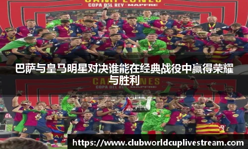 巴萨与皇马明星对决谁能在经典战役中赢得荣耀与胜利