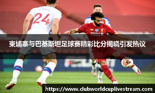柬埔寨与巴基斯坦足球赛精彩比分揭晓引发热议